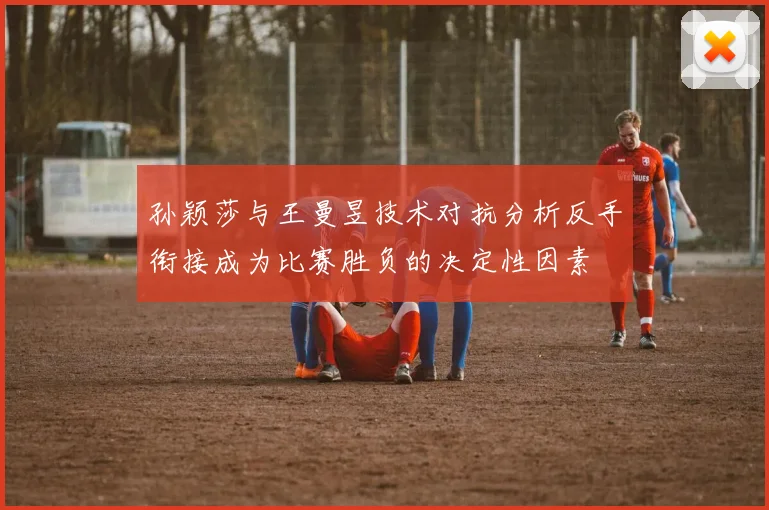 孙颖莎与王曼昱技术对抗分析反手衔接成为比赛胜负的决定性因素