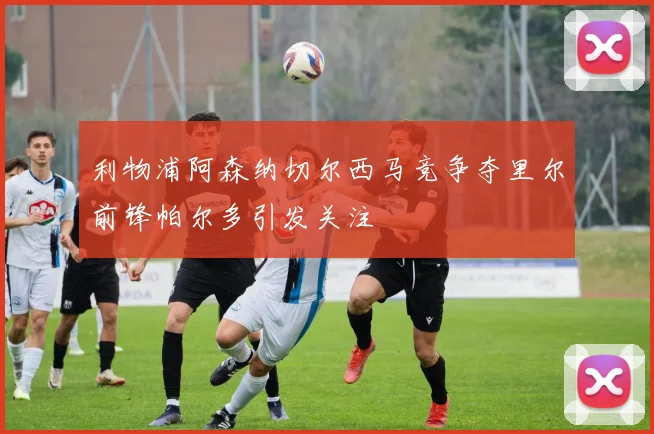 利物浦阿森纳切尔西马竞争夺里尔前锋帕尔多引发关注