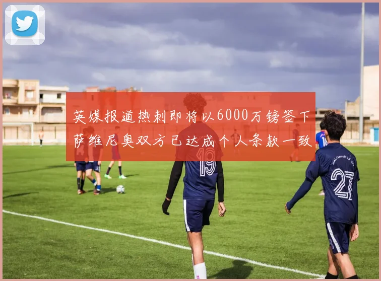 英媒报道热刺即将以6000万镑签下萨维尼奥双方已达成个人条款一致