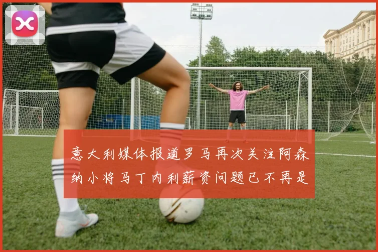 意大利媒体报道罗马再次关注阿森纳小将马丁内利薪资问题已不再是障碍