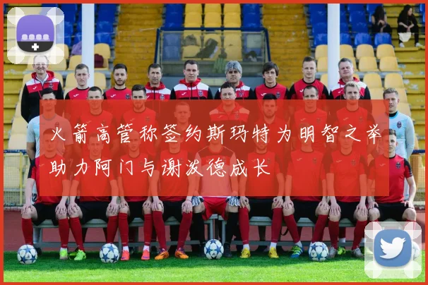 火箭高管称签约斯玛特为明智之举助力阿门与谢泼德成长