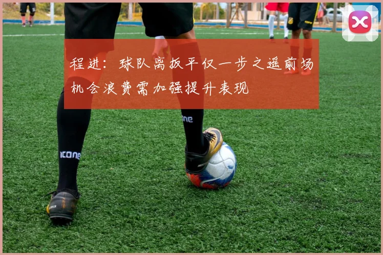 程进：球队离扳平仅一步之遥前场机会浪费需加强提升表现