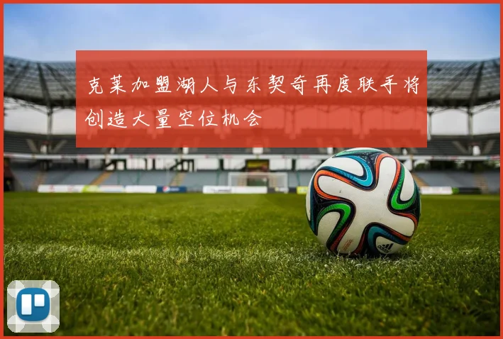克莱加盟湖人与东契奇再度联手将创造大量空位机会